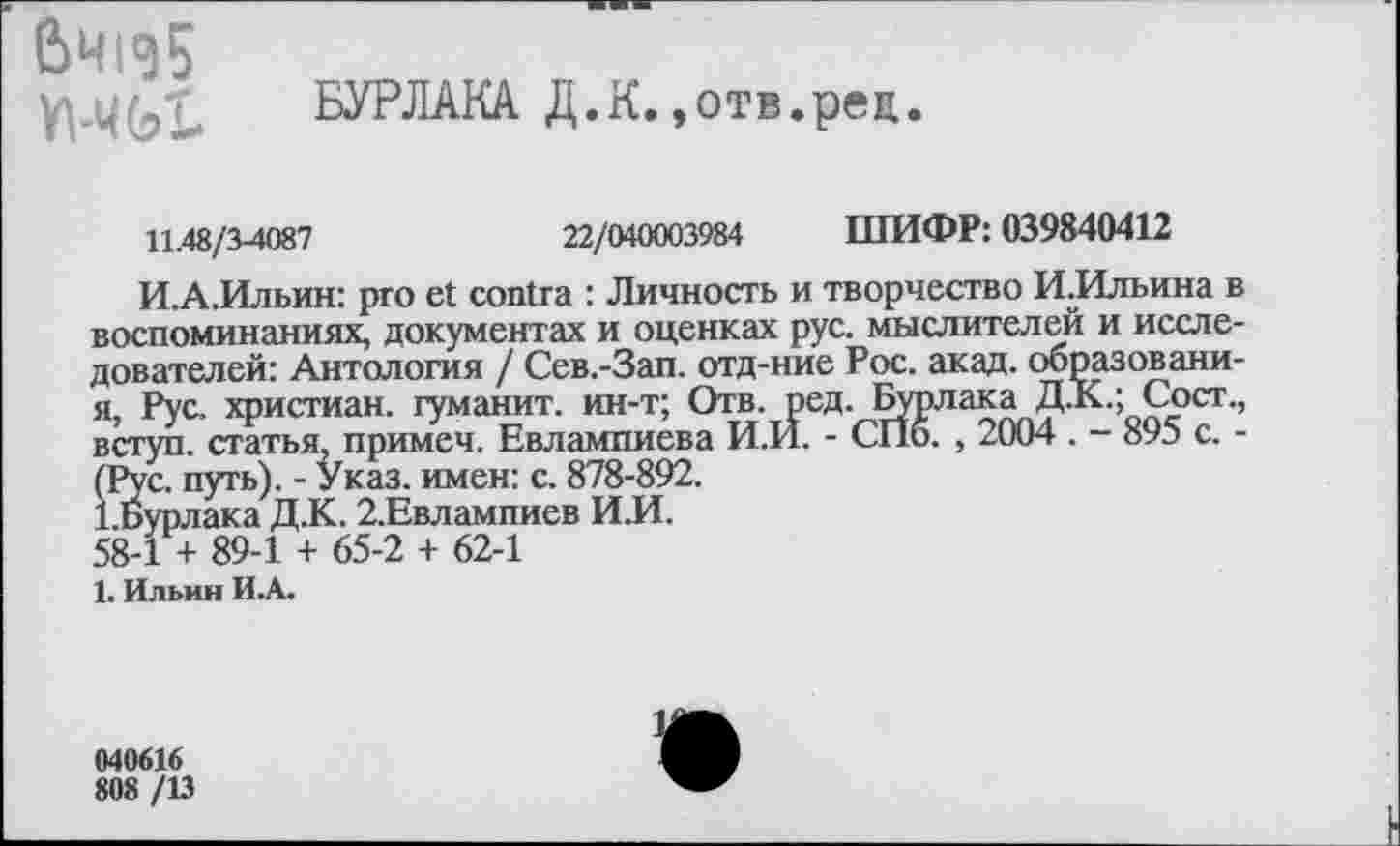 ﻿6Ч1Э5 Yl-ЧЫ
БУРЛАКА Д.К.,отв.рец.
11.48/3-4087	22/040003984 ШИФР: 039840412
И.А.Ильин: pro et contra : Личность и творчество И^Ильина в воспоминаниях, документах и оценках рус. мыслителей и исследователей: Антология / Сев.-Зап. отд-ние Рос. акад, ооразовани-я, Рус. христиан, гуманит. ин-т; Отв. ред. Бурлака Д.К.; Сост., вступ. статья, примеч. Евлампиева И.И. - СПб. , 2004 . - 895 с. -Йс. путь). - Указ, имен: с. 878-892.
урлака Д.К. 2.Евлампиев И.И.
58-1 + 89-1 + 65-2 + 62-1
1. Ильин И.А.
040616
808 /13